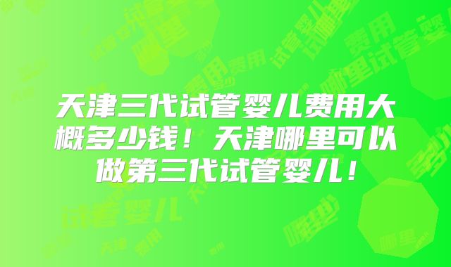 天津三代试管婴儿费用大概多少钱！天津哪里可以做第三代试管婴儿！