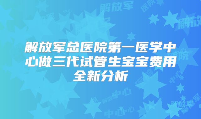 解放军总医院第一医学中心做三代试管生宝宝费用全新分析