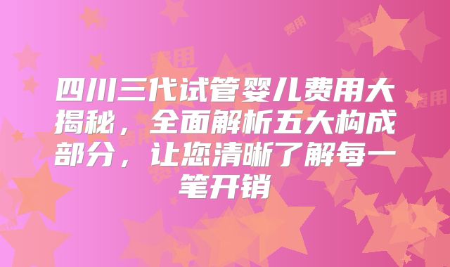 四川三代试管婴儿费用大揭秘，全面解析五大构成部分，让您清晰了解每一笔开销