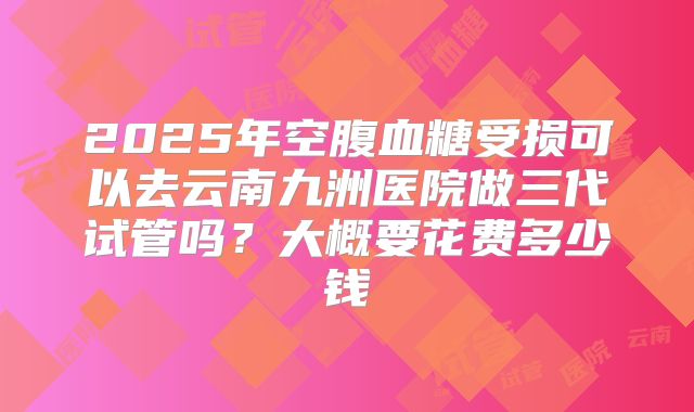2025年空腹血糖受损可以去云南九洲医院做三代试管吗?大概要花费多少钱