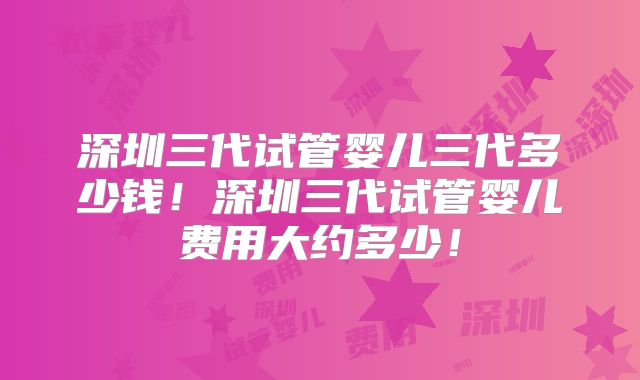 深圳三代试管婴儿三代多少钱!深圳三代试管婴儿费用大约多少!