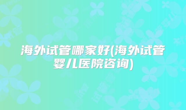 海外试管哪家好(海外试管婴儿医院咨询)