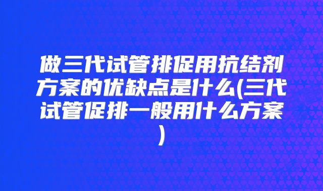 做三代试管排促用抗结剂方案的优缺点是什么(三代试管促排一般用什么方案)