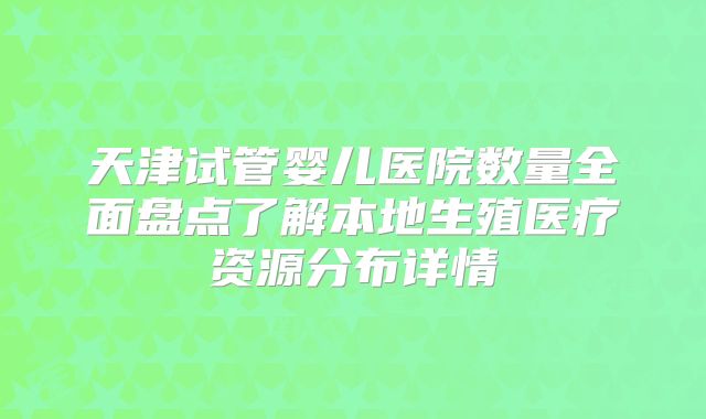 天津试管婴儿医院数量全面盘点了解本地生殖医疗资源分布详情