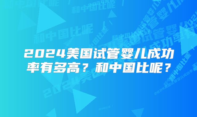 2024美国试管婴儿成功率有多高？和中国比呢？