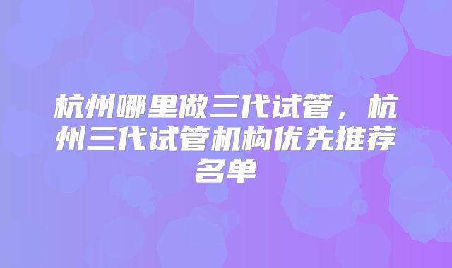 杭州哪里做三代试管，杭州三代试管机构优先推荐名单