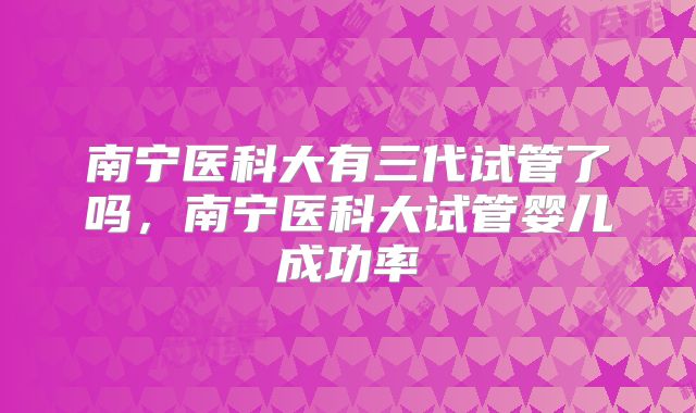 南宁医科大有三代试管了吗,南宁医科大试管婴儿成功率