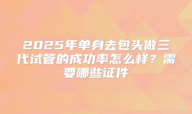 2025年单身去包头做三代试管的成功率怎么样？需要哪些证件