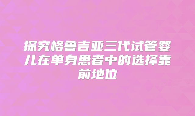探究格鲁吉亚三代试管婴儿在单身患者中的选择靠前地位