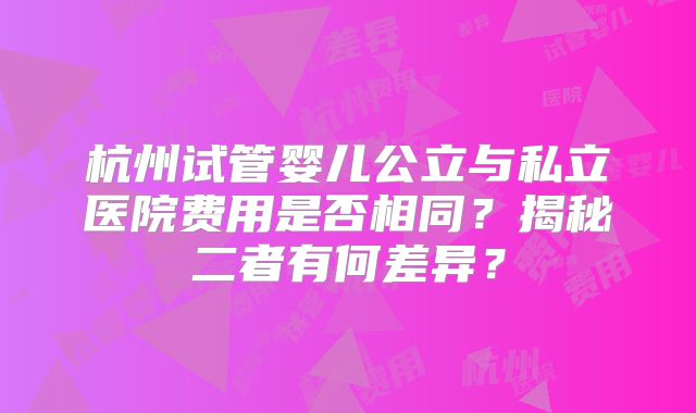杭州试管婴儿公立与私立医院费用是否相同?揭秘二者有何差异?