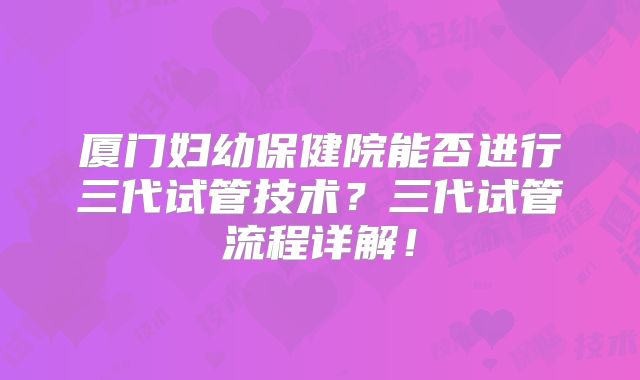 厦门妇幼保健院能否进行三代试管技术？三代试管流程详解！