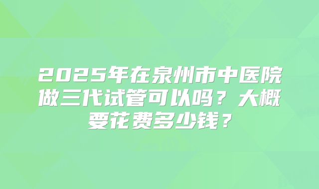 2025年在泉州市中医院做三代试管可以吗？大概要花费多少钱？