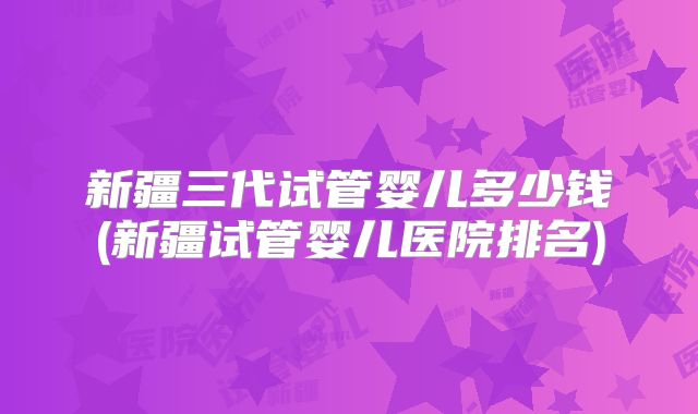 新疆三代试管婴儿多少钱(新疆试管婴儿医院排名)