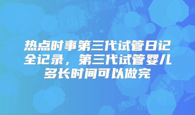 热点时事第三代试管日记全记录，第三代试管婴儿多长时间可以做完