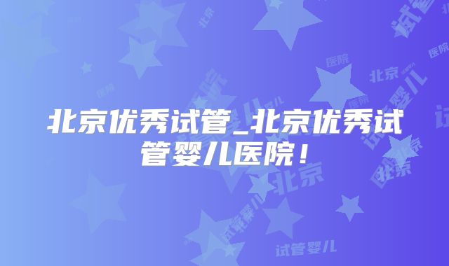北京优秀试管_北京优秀试管婴儿医院！