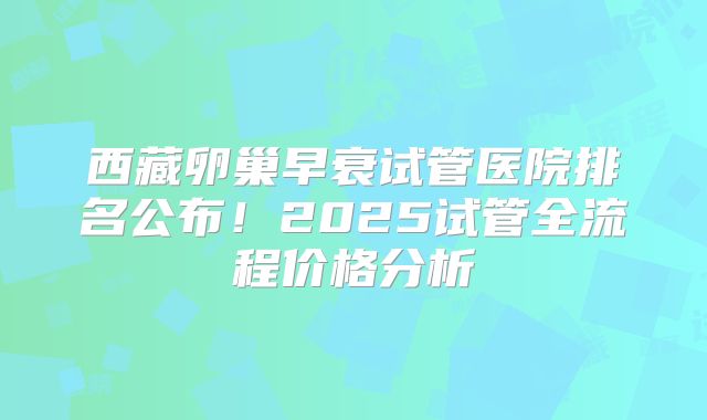西藏卵巢早衰试管医院排名公布!2025试管全流程价格分析