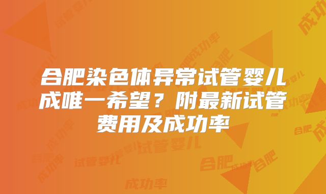 合肥染色体异常试管婴儿成唯一希望？附最新试管费用及成功率