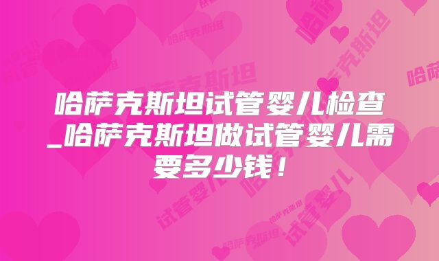 哈萨克斯坦试管婴儿检查_哈萨克斯坦做试管婴儿需要多少钱！