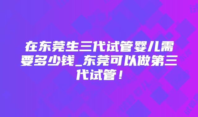 在东莞生三代试管婴儿需要多少钱_东莞可以做第三代试管!