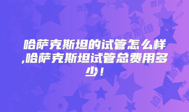 哈萨克斯坦的试管怎么样,哈萨克斯坦试管总费用多少！