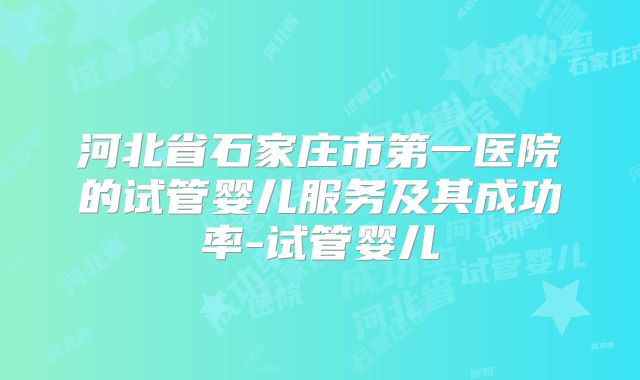 河北省石家庄市第一医院的试管婴儿服务及其成功率-试管婴儿
