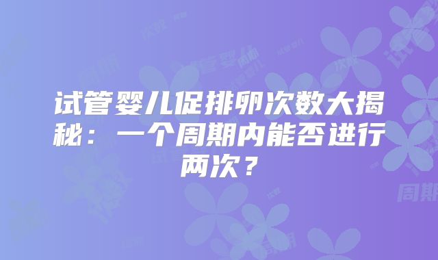 试管婴儿促排卵次数大揭秘:一个周期内能否进行两次?