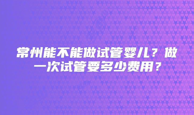 常州能不能做试管婴儿？做一次试管要多少费用？