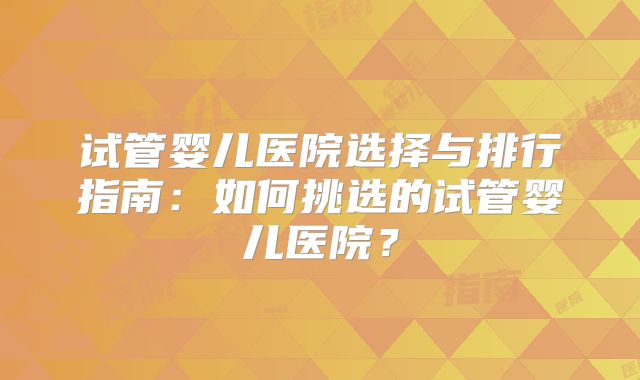 试管婴儿医院选择与排行指南：如何挑选的试管婴儿医院？
