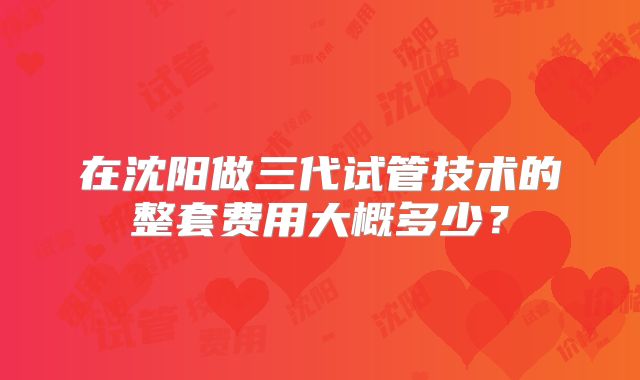 在沈阳做三代试管技术的整套费用大概多少？
