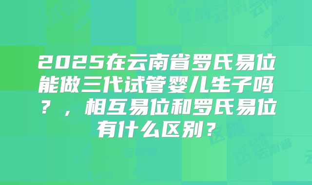 2025在云南省罗氏易位能做三代试管婴儿生子吗？，相互易位和罗氏易位有什么区别？