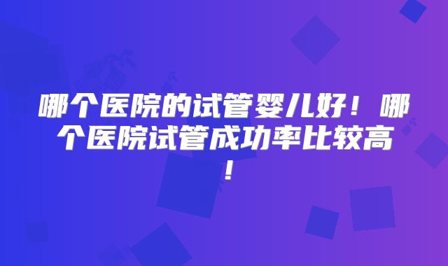 哪个医院的试管婴儿好！哪个医院试管成功率比较高！