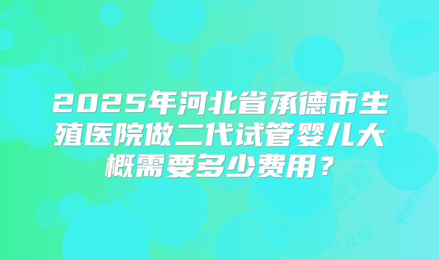 2025年河北省承德市生殖医院做二代试管婴儿大概需要多少费用？
