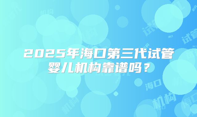 2025年海口第三代试管婴儿机构靠谱吗？