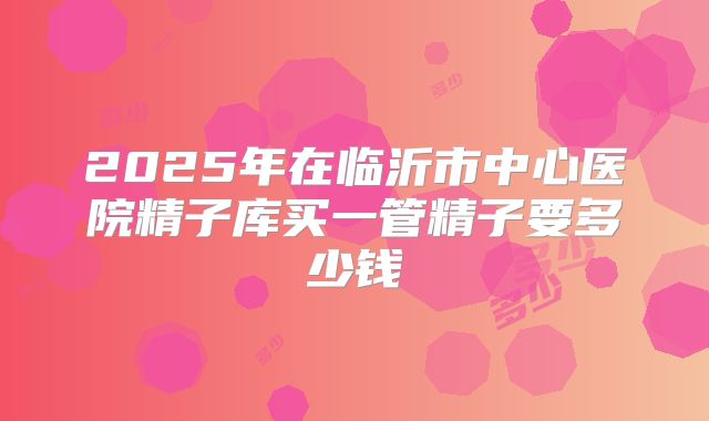 2025年在临沂市中心医院精子库买一管精子要多少钱