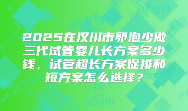 2025在汉川市卵泡少做三代试管婴儿长方案多少钱，试管超长方案促排和短方案怎么选择？