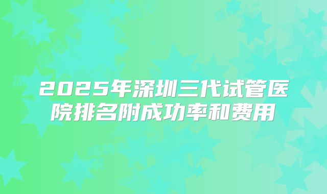 2025年深圳三代试管医院排名附成功率和费用