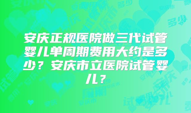 安庆正规医院做三代试管婴儿单周期费用大约是多少?安庆市立医院试管婴儿?