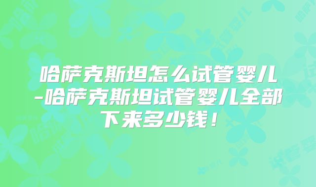 哈萨克斯坦怎么试管婴儿-哈萨克斯坦试管婴儿全部下来多少钱！