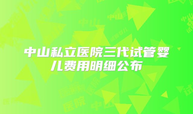 中山私立医院三代试管婴儿费用明细公布