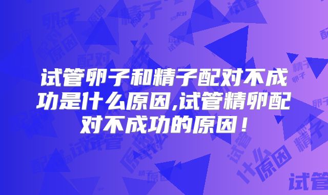 试管卵子和精子配对不成功是什么原因,试管精卵配对不成功的原因！