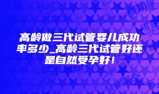 高龄做三代试管婴儿成功率多少_高龄三代试管好还是自然受孕好！