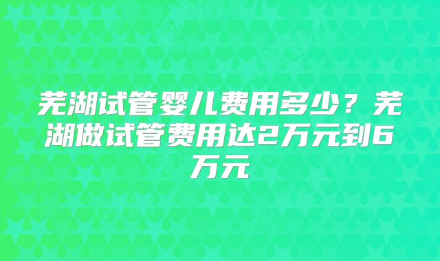 芜湖试管婴儿费用多少？芜湖做试管费用达2万元到6万元