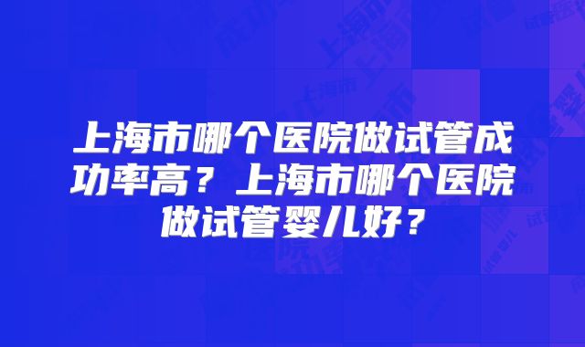 上海市哪个医院做试管成功率高？上海市哪个医院做试管婴儿好？