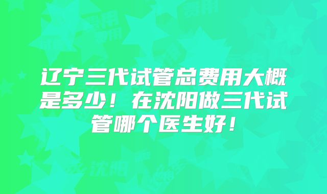辽宁三代试管总费用大概是多少！在沈阳做三代试管哪个医生好！