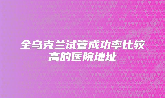 全乌克兰试管成功率比较高的医院地址