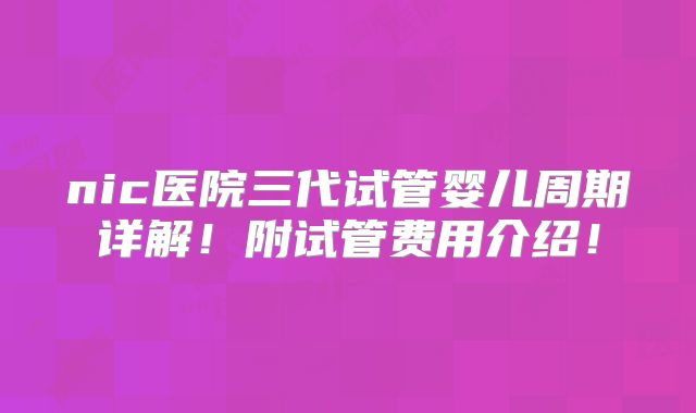 nic医院三代试管婴儿周期详解!附试管费用介绍!