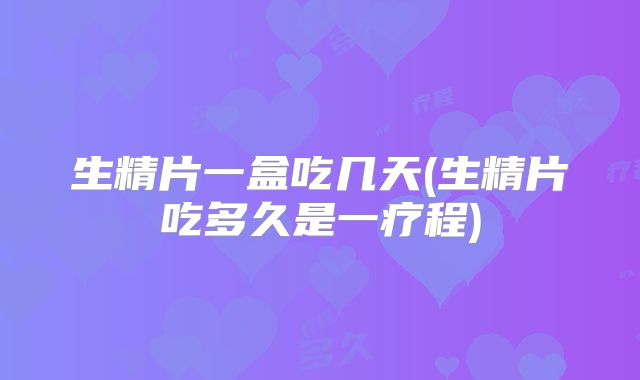 生精片一盒吃几天(生精片吃多久是一疗程)