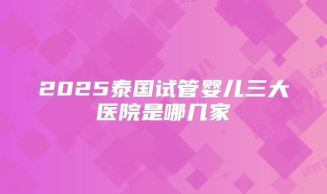 2025泰国试管婴儿三大医院是哪几家