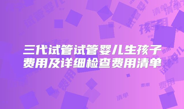 三代试管试管婴儿生孩子费用及详细检查费用清单