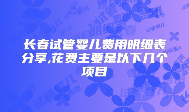 长春试管婴儿费用明细表分享,花费主要是以下几个项目